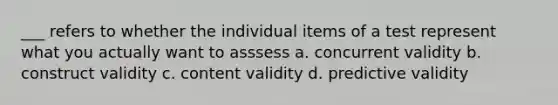 ___ refers to whether the individual items of a test represent what you actually want to asssess a. concurrent validity b. construct validity c. content validity d. predictive validity