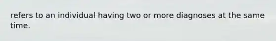 refers to an individual having two or more diagnoses at the same time.