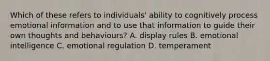 Which of these refers to individuals' ability to cognitively process emotional information and to use that information to guide their own thoughts and behaviours? A. display rules B. emotional intelligence C. emotional regulation D. temperament