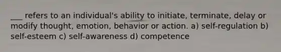 ___ refers to an individual's ability to initiate, terminate, delay or modify thought, emotion, behavior or action. a) self-regulation b) self-esteem c) self-awareness d) competence