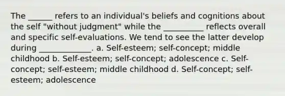 The ______ refers to an individual's beliefs and cognitions about the self "without judgment" while the __________ reflects overall and specific self-evaluations. We tend to see the latter develop during _____________. a. Self-esteem; self-concept; middle childhood b. Self-esteem; self-concept; adolescence c. Self-concept; self-esteem; middle childhood d. Self-concept; self-esteem; adolescence