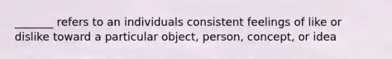 _______ refers to an individuals consistent feelings of like or dislike toward a particular object, person, concept, or idea