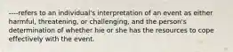 ----refers to an individual's interpretation of an event as either harmful, threatening, or challenging, and the person's determination of whether hie or she has the resources to cope effectively with the event.