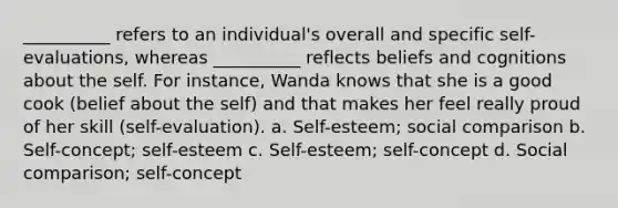 __________ refers to an individual's overall and specific self-evaluations, whereas __________ reflects beliefs and cognitions about the self. For instance, Wanda knows that she is a good cook (belief about the self) and that makes her feel really proud of her skill (self-evaluation). a. Self-esteem; social comparison b. Self-concept; self-esteem c. Self-esteem; self-concept d. Social comparison; self-concept