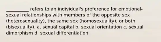 __________ refers to an individual's preference for emotional-sexual relationships with members of the opposite sex (heterosexuality), the same sex (homosexuality), or both (bisexuality). a. sexual capital b. sexual orientation c. sexual dimorphism d. sexual differentiation