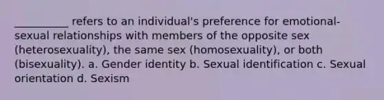 __________ refers to an individual's preference for emotional-sexual relationships with members of the opposite sex (heterosexuality), the same sex (homosexuality), or both (bisexuality). a. Gender identity b. Sexual identification c. Sexual orientation d. Sexism