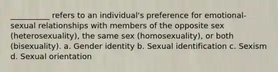 __________ refers to an individual's preference for emotional-sexual relationships with members of the opposite sex (heterosexuality), the same sex (homosexuality), or both (bisexuality). a. Gender identity b. Sexual identification c. Sexism d. Sexual orientation