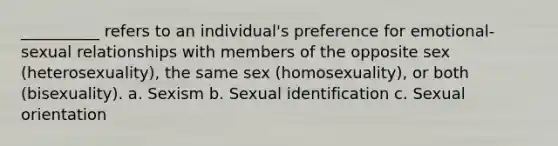 __________ refers to an individual's preference for emotional-sexual relationships with members of the opposite sex (heterosexuality), the same sex (homosexuality), or both (bisexuality). a. Sexism b. Sexual identification c. Sexual orientation