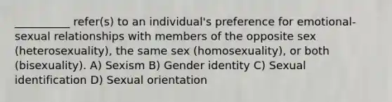 __________ refer(s) to an individual's preference for emotional-sexual relationships with members of the opposite sex (heterosexuality), the same sex (homosexuality), or both (bisexuality).​ A) ​Sexism B) ​Gender identity C) ​Sexual identification D) ​Sexual orientation