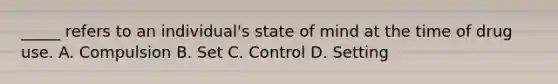 _____ refers to an individual's state of mind at the time of drug use. A. Compulsion B. Set C. Control D. Setting