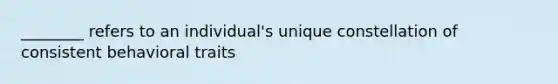 ________ refers to an individual's unique constellation of consistent behavioral traits