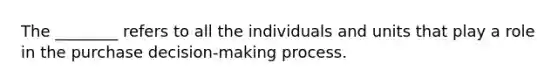 The ________ refers to all the individuals and units that play a role in the purchase decision-making process.