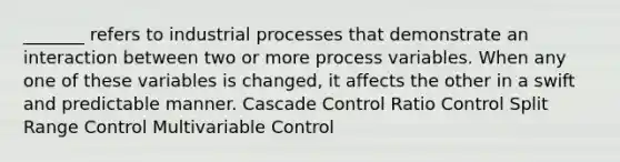 _______ refers to industrial processes that demonstrate an interaction between two or more process variables. When any one of these variables is changed, it affects the other in a swift and predictable manner. Cascade Control Ratio Control Split Range Control Multivariable Control