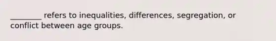 ________ refers to inequalities, differences, segregation, or conflict between age groups.