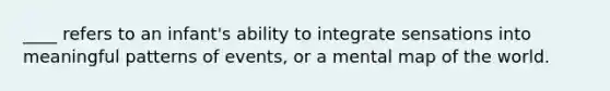 ____ refers to an infant's ability to integrate sensations into meaningful patterns of events, or a mental map of the world.​