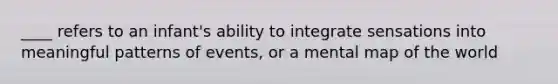 ____ refers to an infant's ability to integrate sensations into meaningful patterns of events, or a mental map of the world