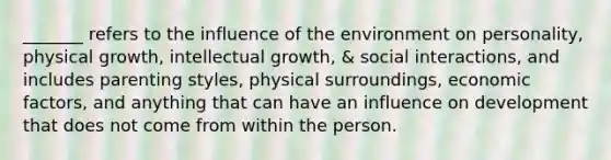 _______ refers to the influence of the environment on personality, physical growth, intellectual growth, & social interactions, and includes parenting styles, physical surroundings, economic factors, and anything that can have an influence on development that does not come from within the person.