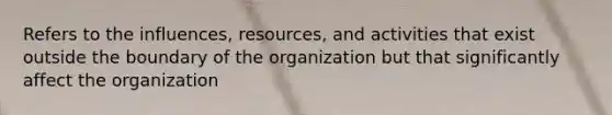 Refers to the influences, resources, and activities that exist outside the boundary of the organization but that significantly affect the organization