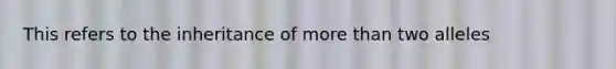 This refers to the inheritance of more than two alleles