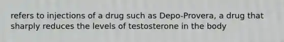 refers to injections of a drug such as Depo-Provera, a drug that sharply reduces the levels of testosterone in the body