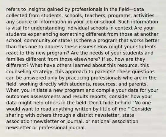 refers to insights gained by professionals in the field—data collected from students, schools, teachers, programs, activities—any source of information in your job or school. Such information is vital for understanding individual schools in context Are your students experiencing something different from those at another school, community,or state? Is there a program that works better than this one to address these issues? How might your students react to this new program? Are the needs of your students and families different from those elsewhere? If so, how are they different? What have others learned about this resource, this counseling strategy, this approach to parents? These questions can be answered only by practicing professionals who are in the field, working directly with students, resources, and parents. When you initiate a new program and compile your data for your outcomes assessments and results reports, consider how your data might help others in the field. Don't hide behind "No one would want to read anything written by little ol' me." Consider sharing with others through a district newsletter, state association newsletter or journal, or national association newsletter or professional journal.