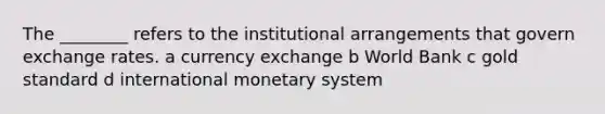 The ________ refers to the institutional arrangements that govern exchange rates. a currency exchange b World Bank c gold standard d international monetary system