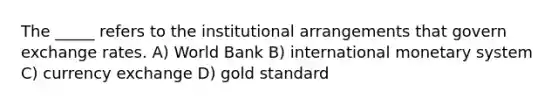 The _____ refers to the institutional arrangements that govern exchange rates. A) World Bank B) international monetary system C) currency exchange D) gold standard