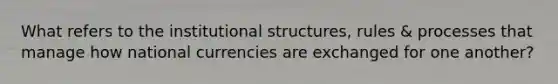 What refers to the institutional structures, rules & processes that manage how national currencies are exchanged for one another?