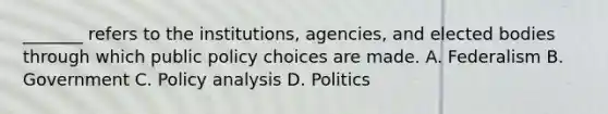 _______ refers to the institutions, agencies, and elected bodies through which public policy choices are made. A. Federalism B. Government C. Policy analysis D. Politics