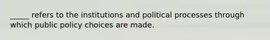 _____ refers to the institutions and political processes through which public policy choices are made.