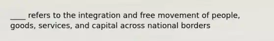 ____ refers to the integration and free movement of people, goods, services, and capital across national borders