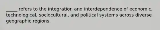 _____ refers to the integration and interdependence of economic, technological, sociocultural, and political systems across diverse geographic regions.