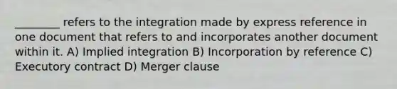 ________ refers to the integration made by express reference in one document that refers to and incorporates another document within it. A) Implied integration B) Incorporation by reference C) Executory contract D) Merger clause