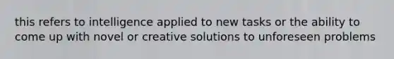 this refers to intelligence applied to new tasks or the ability to come up with novel or creative solutions to unforeseen problems