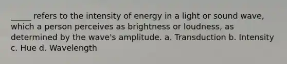 _____ refers to the intensity of energy in a light or sound wave, which a person perceives as brightness or loudness, as determined by the wave's amplitude. a. Transduction b. Intensity c. Hue d. Wavelength