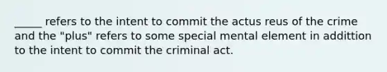 _____ refers to the intent to commit the actus reus of the crime and the "plus" refers to some special mental element in addittion to the intent to commit the criminal act.