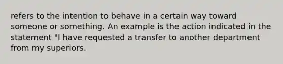 refers to the intention to behave in a certain way toward someone or something. An example is the action indicated in the statement "I have requested a transfer to another department from my superiors.