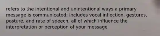 refers to the intentional and unintentional ways a primary message is communicated; includes vocal inflection, gestures, posture, and rate of speech, all of which influence the interpretation or perception of your message