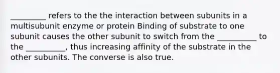 _________ refers to the the interaction between subunits in a multisubunit enzyme or protein Binding of substrate to one subunit causes the other subunit to switch from the __________ to the __________, thus increasing affinity of the substrate in the other subunits. The converse is also true.