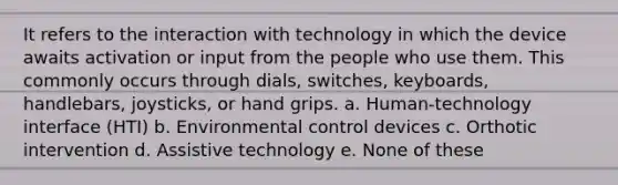 It refers to the interaction with technology in which the device awaits activation or input from the people who use them. This commonly occurs through dials, switches, keyboards, handlebars, joysticks, or hand grips. a. Human-technology interface (HTI) b. Environmental control devices c. Orthotic intervention d. Assistive technology e. None of these