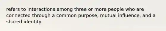 refers to interactions among three or more people who are connected through a common purpose, mutual influence, and a shared identity