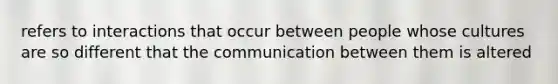 refers to interactions that occur between people whose cultures are so different that the communication between them is altered