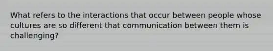 What refers to the interactions that occur between people whose cultures are so different that communication between them is challenging?