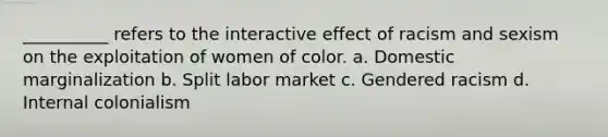 __________ refers to the interactive effect of racism and sexism on the exploitation of women of color.​ a. ​Domestic marginalization b. ​Split labor market c. ​Gendered racism d. ​Internal colonialism