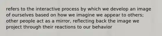 refers to the interactive process by which we develop an image of ourselves based on how we imagine we appear to others; other people act as a mirror, reflecting back the image we project through their reactions to our behavior