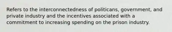 Refers to the interconnectedness of politicans, government, and private industry and the incentives associated with a commitment to increasing spending on the prison industry.