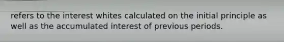 refers to the interest whites calculated on the initial principle as well as the accumulated interest of previous periods.