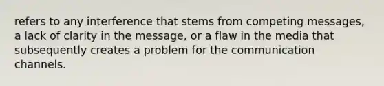 refers to any interference that stems from competing messages, a lack of clarity in the message, or a flaw in the media that subsequently creates a problem for the communication channels.