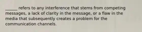 ______ refers to any interference that stems from competing messages, a lack of clarity in the message, or a flaw in the media that subsequently creates a problem for the communication channels.