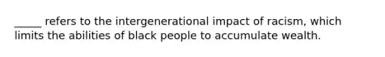 _____ refers to the intergenerational impact of racism, which limits the abilities of black people to accumulate wealth.